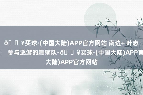 🔥买球·(中国大陆)APP官方网站 南边+ 叶志文 拍摄    参与巡游的舞狮队-🔥买球·(中国大陆)APP官方网站