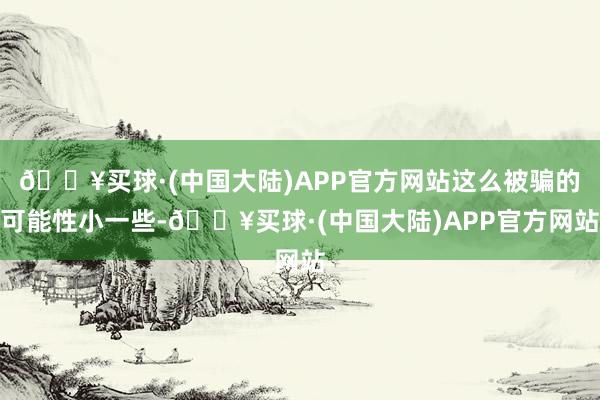 🔥买球·(中国大陆)APP官方网站这么被骗的可能性小一些-🔥买球·(中国大陆)APP官方网站