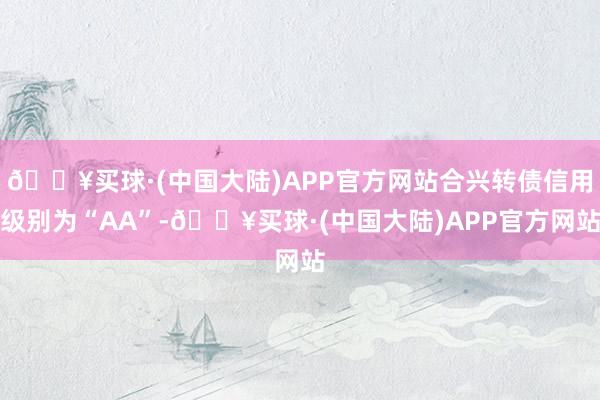 🔥买球·(中国大陆)APP官方网站合兴转债信用级别为“AA”-🔥买球·(中国大陆)APP官方网站