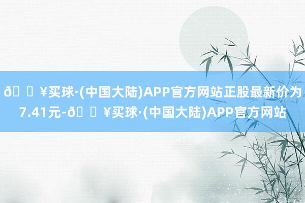 🔥买球·(中国大陆)APP官方网站正股最新价为7.41元-🔥买球·(中国大陆)APP官方网站