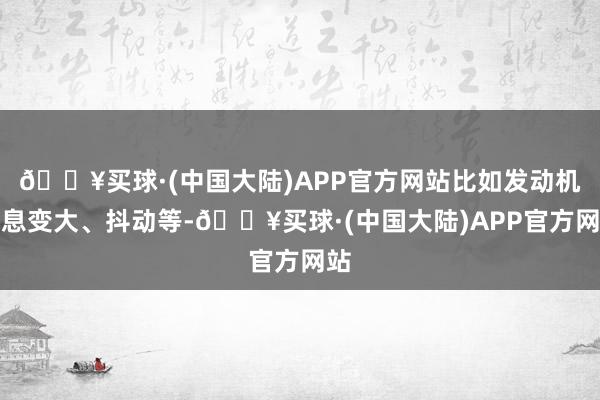 🔥买球·(中国大陆)APP官方网站比如发动机声息变大、抖动等-🔥买球·(中国大陆)APP官方网站