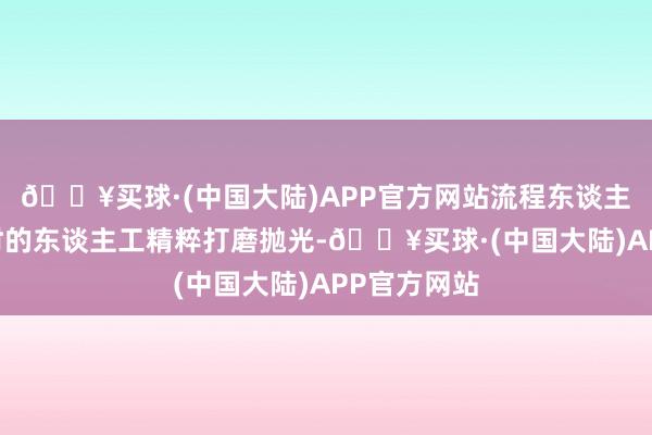 🔥买球·(中国大陆)APP官方网站流程东谈主工20余小时的东谈主工精粹打磨抛光-🔥买球·(中国大陆)APP官方网站