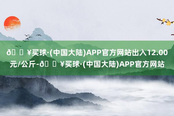 🔥买球·(中国大陆)APP官方网站出入12.00元/公斤-🔥买球·(中国大陆)APP官方网站