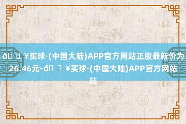 🔥买球·(中国大陆)APP官方网站正股最新价为26.46元-🔥买球·(中国大陆)APP官方网站