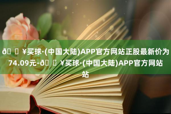 🔥买球·(中国大陆)APP官方网站正股最新价为74.09元-🔥买球·(中国大陆)APP官方网站