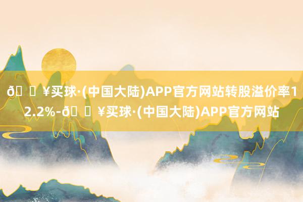 🔥买球·(中国大陆)APP官方网站转股溢价率12.2%-🔥买球·(中国大陆)APP官方网站