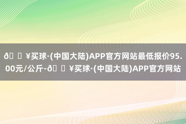 🔥买球·(中国大陆)APP官方网站最低报价95.00元/公斤-🔥买球·(中国大陆)APP官方网站