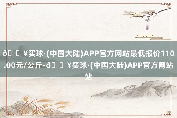 🔥买球·(中国大陆)APP官方网站最低报价110.00元/公斤-🔥买球·(中国大陆)APP官方网站