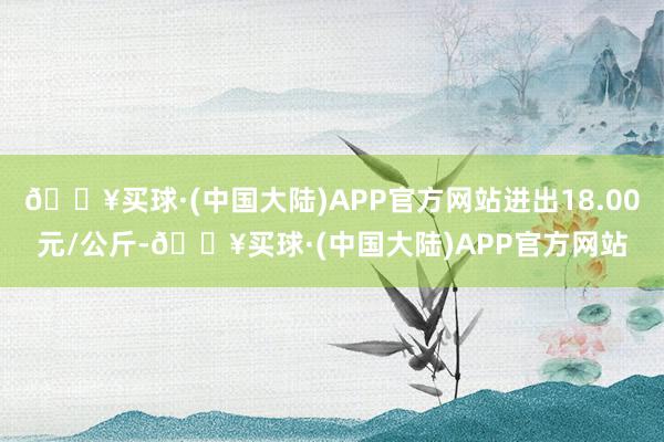 🔥买球·(中国大陆)APP官方网站进出18.00元/公斤-🔥买球·(中国大陆)APP官方网站