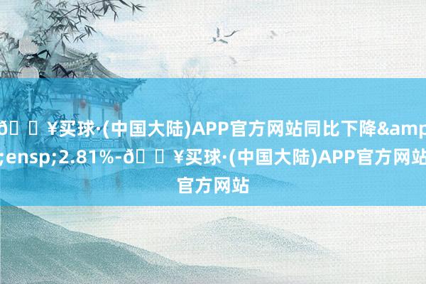 🔥买球·(中国大陆)APP官方网站同比下降&ensp;2.81%-🔥买球·(中国大陆)APP官方网站