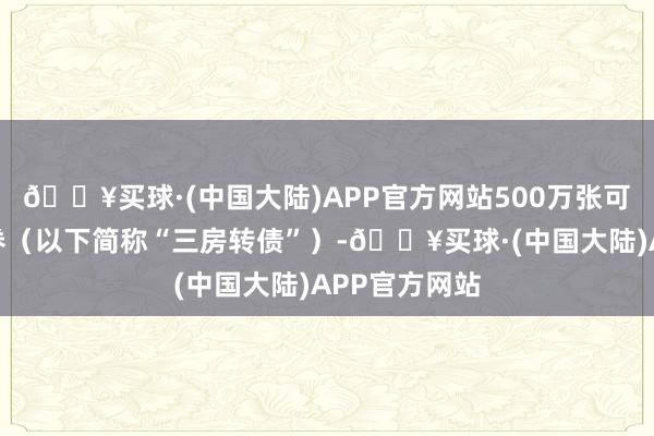 🔥买球·(中国大陆)APP官方网站500万张可补救公司债券（以下简称“三房转债”）-🔥买球·(中国大陆)APP官方网站