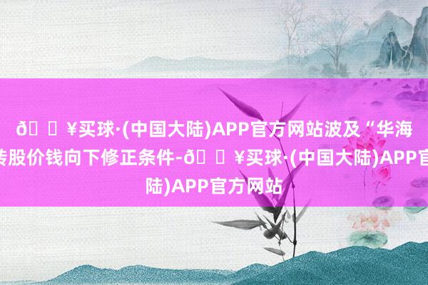 🔥买球·(中国大陆)APP官方网站波及“华海转债”转股价钱向下修正条件-🔥买球·(中国大陆)APP官方网站