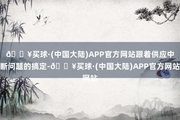 🔥买球·(中国大陆)APP官方网站跟着供应中断问题的搞定-🔥买球·(中国大陆)APP官方网站