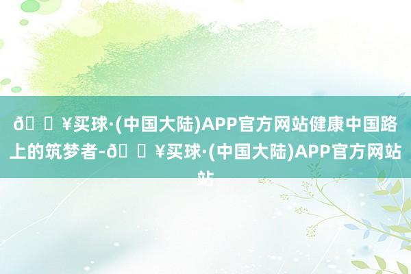 🔥买球·(中国大陆)APP官方网站健康中国路上的筑梦者-🔥买球·(中国大陆)APP官方网站