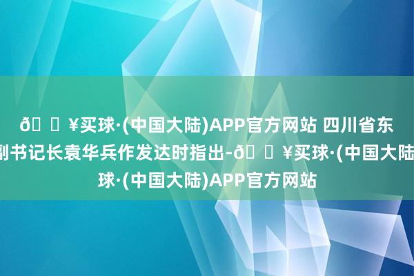 🔥买球·(中国大陆)APP官方网站 四川省东说念主民政府副书记长袁华兵作发达时指出-🔥买球·(中国大陆)APP官方网站