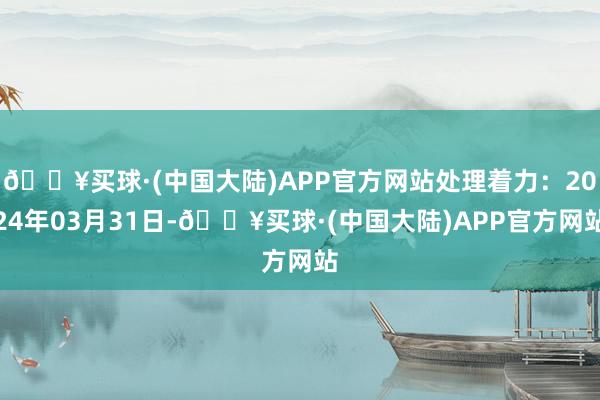 🔥买球·(中国大陆)APP官方网站处理着力：2024年03月31日-🔥买球·(中国大陆)APP官方网站