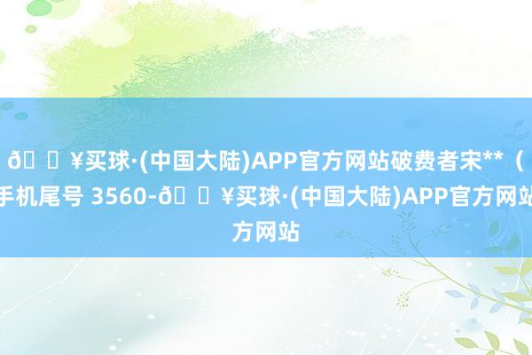 🔥买球·(中国大陆)APP官方网站破费者宋**（手机尾号 3560-🔥买球·(中国大陆)APP官方网站