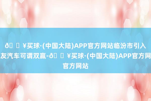 🔥买球·(中国大陆)APP官方网站临汾市引入良友汽车可谓双赢-🔥买球·(中国大陆)APP官方网站