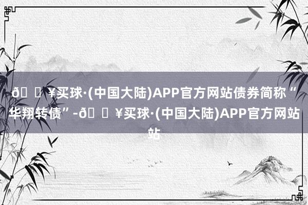 🔥买球·(中国大陆)APP官方网站债券简称“华翔转债”-🔥买球·(中国大陆)APP官方网站