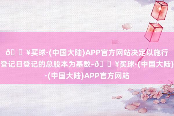 🔥买球·(中国大陆)APP官方网站决定以施行权柄分配股权登记日登记的总股本为基数-🔥买球·(中国大陆)APP官方网站