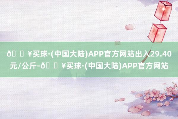 🔥买球·(中国大陆)APP官方网站出入29.40元/公斤-🔥买球·(中国大陆)APP官方网站