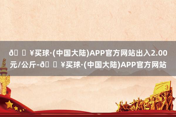 🔥买球·(中国大陆)APP官方网站出入2.00元/公斤-🔥买球·(中国大陆)APP官方网站