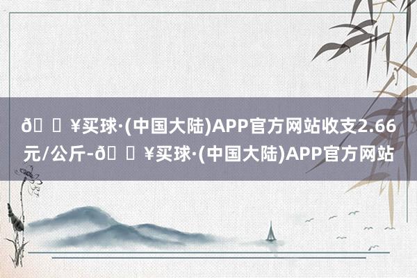 🔥买球·(中国大陆)APP官方网站收支2.66元/公斤-🔥买球·(中国大陆)APP官方网站