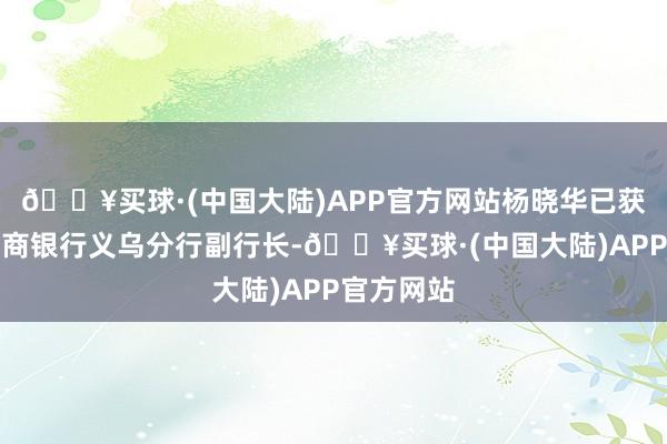 🔥买球·(中国大陆)APP官方网站杨晓华已获准出任浙商银行义乌分行副行长-🔥买球·(中国大陆)APP官方网站