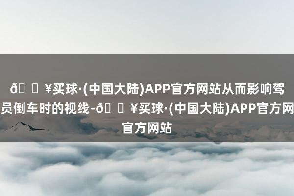 🔥买球·(中国大陆)APP官方网站从而影响驾驶员倒车时的视线-🔥买球·(中国大陆)APP官方网站