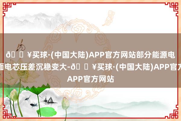 🔥买球·(中国大陆)APP官方网站部分能源电板里面电芯压差沉稳变大-🔥买球·(中国大陆)APP官方网站