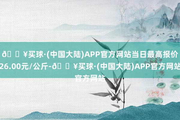 🔥买球·(中国大陆)APP官方网站当日最高报价26.00元/公斤-🔥买球·(中国大陆)APP官方网站