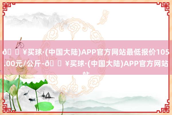 🔥买球·(中国大陆)APP官方网站最低报价105.00元/公斤-🔥买球·(中国大陆)APP官方网站