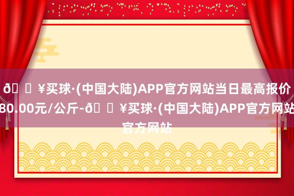 🔥买球·(中国大陆)APP官方网站当日最高报价80.00元/公斤-🔥买球·(中国大陆)APP官方网站