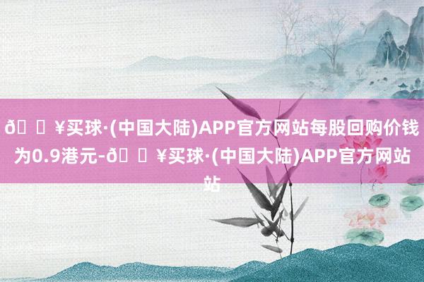 🔥买球·(中国大陆)APP官方网站每股回购价钱为0.9港元-🔥买球·(中国大陆)APP官方网站