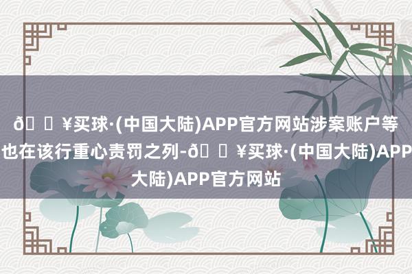 🔥买球·(中国大陆)APP官方网站涉案账户等风险账户也在该行重心责罚之列-🔥买球·(中国大陆)APP官方网站