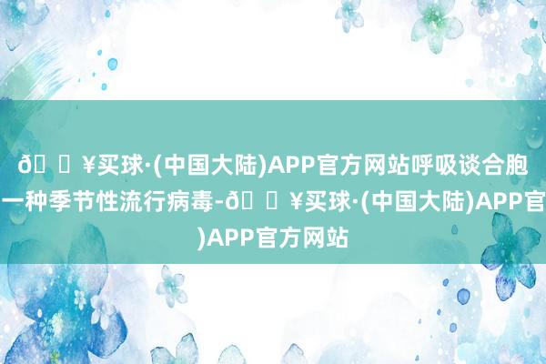 🔥买球·(中国大陆)APP官方网站呼吸谈合胞病毒是一种季节性流行病毒-🔥买球·(中国大陆)APP官方网站