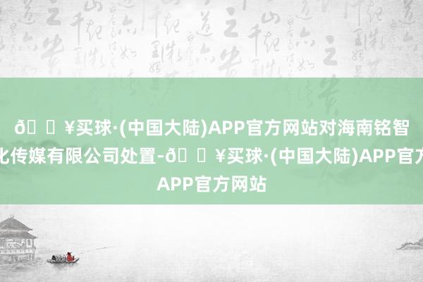 🔥买球·(中国大陆)APP官方网站对海南铭智德文化传媒有限公司处置-🔥买球·(中国大陆)APP官方网站