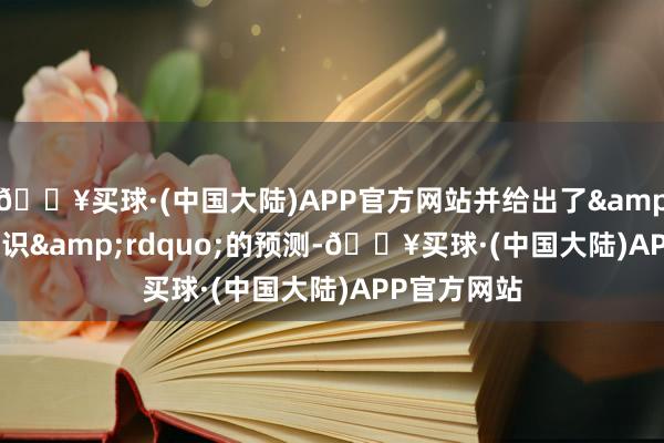 🔥买球·(中国大陆)APP官方网站并给出了&ldquo;相识&rdquo;的预测-🔥买球·(中国大陆)APP官方网站