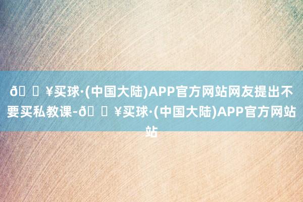 🔥买球·(中国大陆)APP官方网站网友提出不要买私教课-🔥买球·(中国大陆)APP官方网站