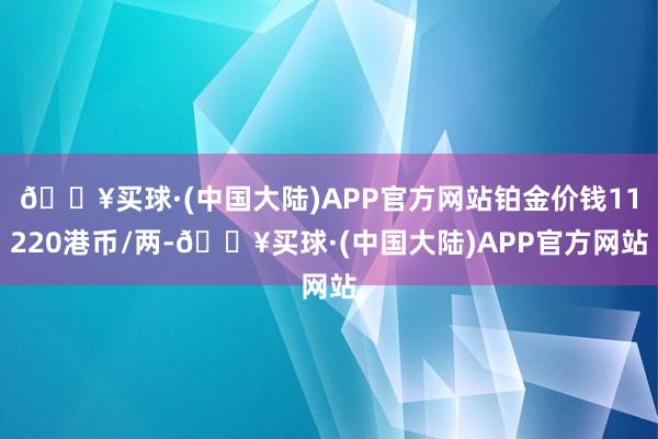 🔥买球·(中国大陆)APP官方网站铂金价钱11220港币/两-🔥买球·(中国大陆)APP官方网站