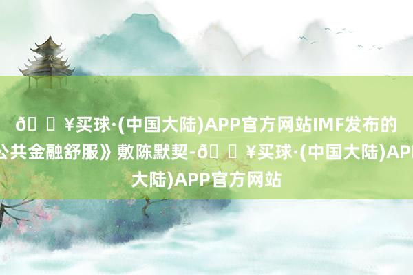 🔥买球·(中国大陆)APP官方网站IMF发布的半年度《公共金融舒服》敷陈默契-🔥买球·(中国大陆)APP官方网站