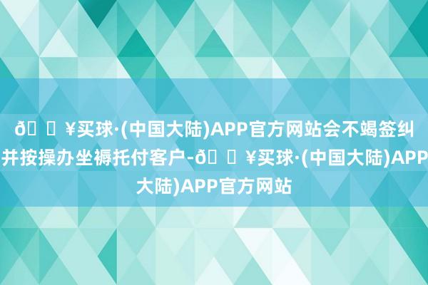 🔥买球·(中国大陆)APP官方网站会不竭签纠负责订单并按操办坐褥托付客户-🔥买球·(中国大陆)APP官方网站