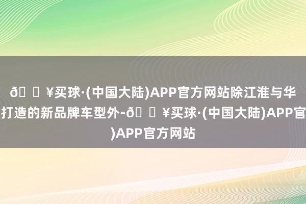 🔥买球·(中国大陆)APP官方网站除江淮与华为和洽打造的新品牌车型外-🔥买球·(中国大陆)APP官方网站