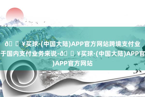 🔥买球·(中国大陆)APP官方网站跨境支付业务相较于国内支付业务来说-🔥买球·(中国大陆)APP官方网站