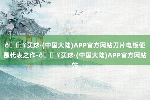 🔥买球·(中国大陆)APP官方网站刀片电板便是代表之作-🔥买球·(中国大陆)APP官方网站