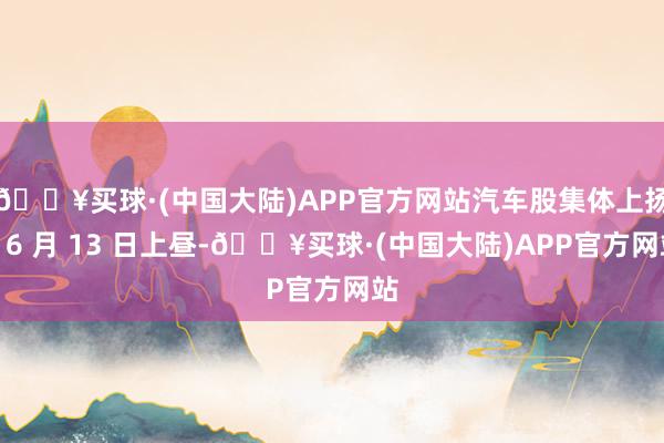 🔥买球·(中国大陆)APP官方网站汽车股集体上扬】6 月 13 日上昼-🔥买球·(中国大陆)APP官方网站