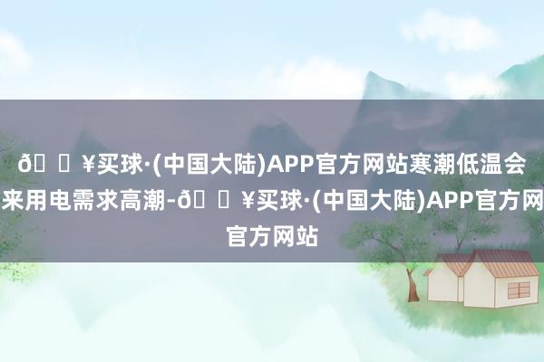 🔥买球·(中国大陆)APP官方网站寒潮低温会带来用电需求高潮-🔥买球·(中国大陆)APP官方网站