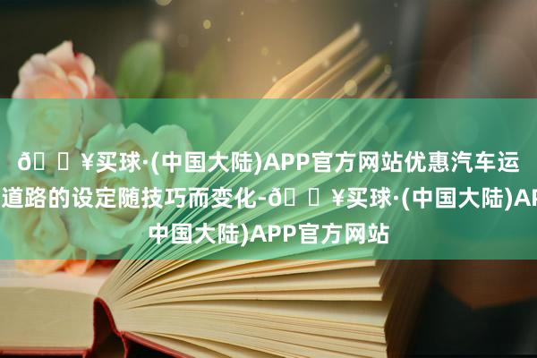 🔥买球·(中国大陆)APP官方网站优惠汽车运载道路优惠道路的设定随技巧而变化-🔥买球·(中国大陆)APP官方网站