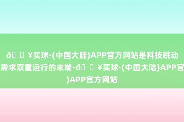 🔥买球·(中国大陆)APP官方网站是科技跳动与阛阓需求双重运行的末端-🔥买球·(中国大陆)APP官方网站