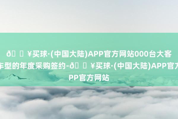 🔥买球·(中国大陆)APP官方网站000台大客户版车型的年度采购签约-🔥买球·(中国大陆)APP官方网站